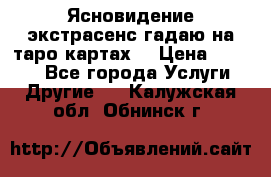 Ясновидение экстрасенс гадаю на таро картах  › Цена ­ 1 000 - Все города Услуги » Другие   . Калужская обл.,Обнинск г.